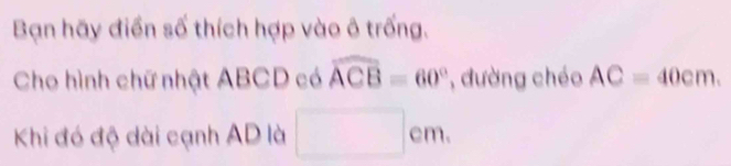 Bạn hãy điển số thích hợp vào ô trống. 
Cho hình chữ nhật ABCD có widehat ACB=60° , đường chéo AC=40cm. 
Khi đó độ dài cạnh AD là □ cm.