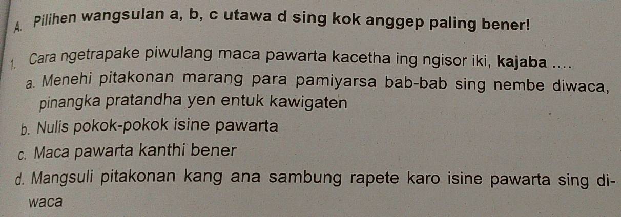 Pilihen wangsulan a, b, c utawa d sing kok anggep paling bener!
1. Cara ngetrapake piwulang maca pawarta kacetha ing ngisor iki, kajaba ....
a. Menehi pitakonan marang para pamiyarsa bab-bab sing nembe diwaca,
pinangka pratandha yen entuk kawigaten
b. Nulis pokok-pokok isine pawarta
c. Maca pawarta kanthi bener
d. Mangsuli pitakonan kang ana sambung rapete karo isine pawarta sing di-
waca