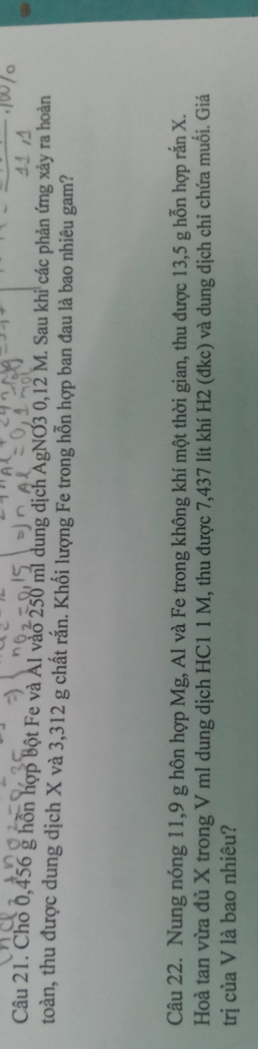 Cho 0,456 g hồn hợp bột Fe và Al vào 250 ml dung dịch AgNO3 0,12 M. Sau khi các phản ứng xảy ra hoàn 
toàn, thu được dung dịch X và 3,312 g chất rắn. Khối lượng Fe trong hỗn hợp ban đau là bao nhiêu gam? 
Câu 22. Nung nóng 11,9 g hôn hợp Mg, Al và Fe trong không khí một thời gian, thu được 13,5 g hỗn hợp rắn X. 
Hoà tan vừa đủ X trong V ml dung dịch HC1 1 M, thu được 7,437 lít khí H2 (đkc) và dung dịch chỉ chứa muối. Giá 
trị của V là bao nhiêu?