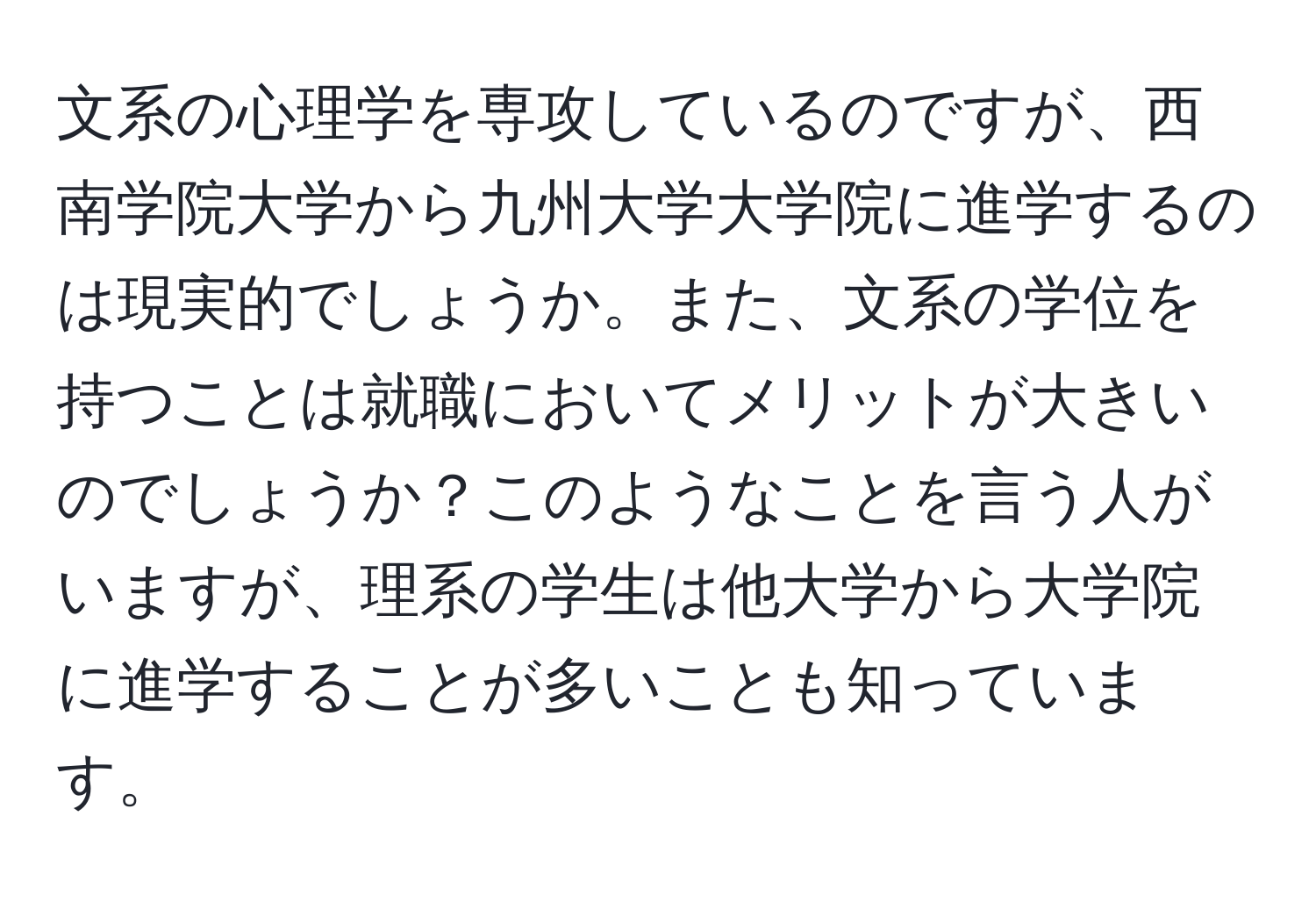 文系の心理学を専攻しているのですが、西南学院大学から九州大学大学院に進学するのは現実的でしょうか。また、文系の学位を持つことは就職においてメリットが大きいのでしょうか？このようなことを言う人がいますが、理系の学生は他大学から大学院に進学することが多いことも知っています。