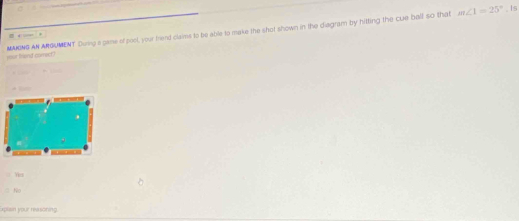 MAKING AN ARGUMENT During a game of poot, your friend claims to be able to make the shot shown in the diagram by hitting the cue ball so that m∠ 1=25°. Is
B 4
your friend correct?

= Yes
○ No
Explain your reasoning.