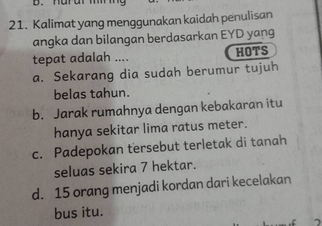 nara 9
21. Kalimat yang menggunakan kaidah penulisan
angka dan bilangan berdasarkan EYD yang
tepat adalah .... HOTS
a. Sekarang dia sudah berumur tujuh
belas tahun.
b. Jarak rumahnya dengan kebakaran itu
hanya sekitar lima ratus meter.
c. Padepokan tersebut terletak di tanah
seluas sekira 7 hektar.
d. 15 orang menjadi kordan dari kecelakan
bus itu.