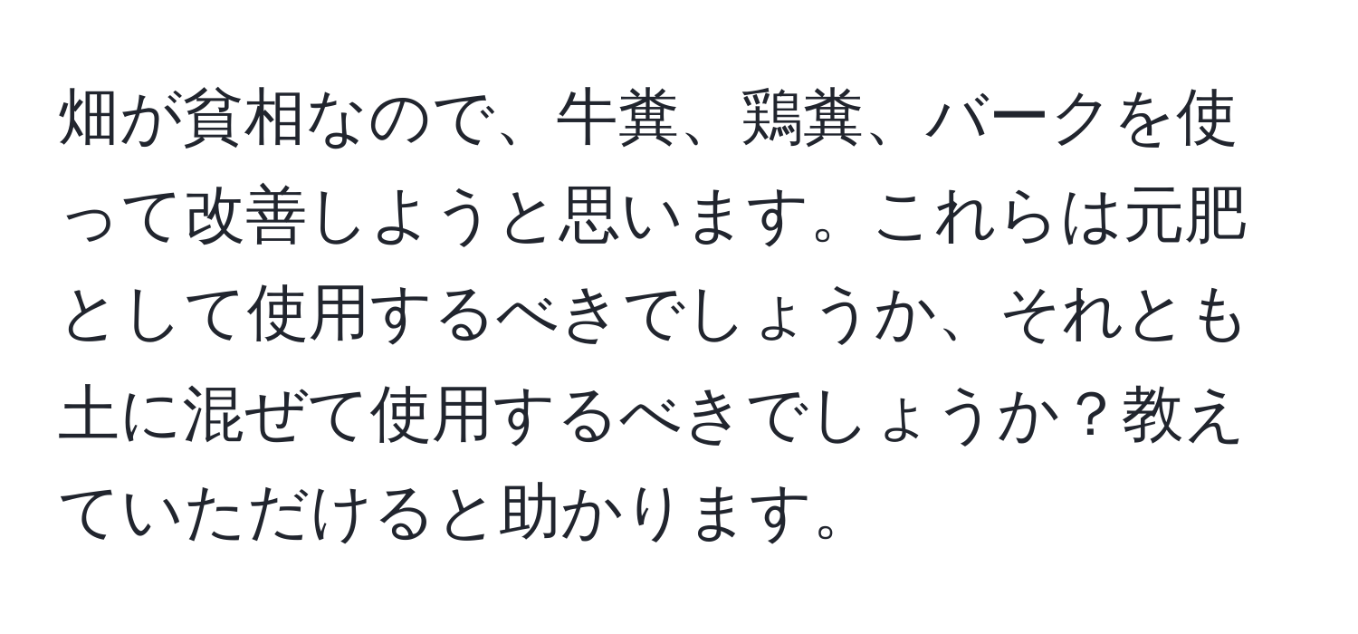 畑が貧相なので、牛糞、鶏糞、バークを使って改善しようと思います。これらは元肥として使用するべきでしょうか、それとも土に混ぜて使用するべきでしょうか？教えていただけると助かります。