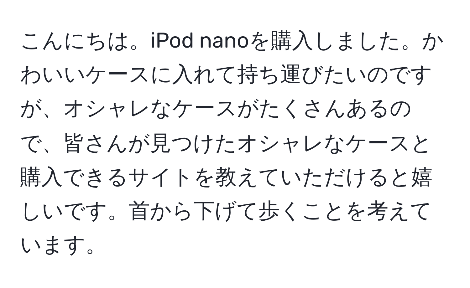 こんにちは。iPod nanoを購入しました。かわいいケースに入れて持ち運びたいのですが、オシャレなケースがたくさんあるので、皆さんが見つけたオシャレなケースと購入できるサイトを教えていただけると嬉しいです。首から下げて歩くことを考えています。