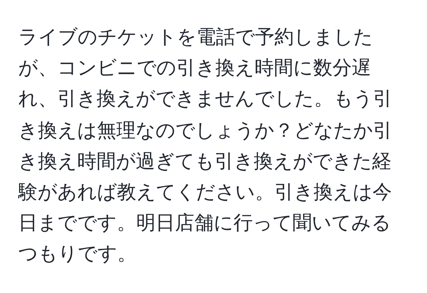 ライブのチケットを電話で予約しましたが、コンビニでの引き換え時間に数分遅れ、引き換えができませんでした。もう引き換えは無理なのでしょうか？どなたか引き換え時間が過ぎても引き換えができた経験があれば教えてください。引き換えは今日までです。明日店舗に行って聞いてみるつもりです。