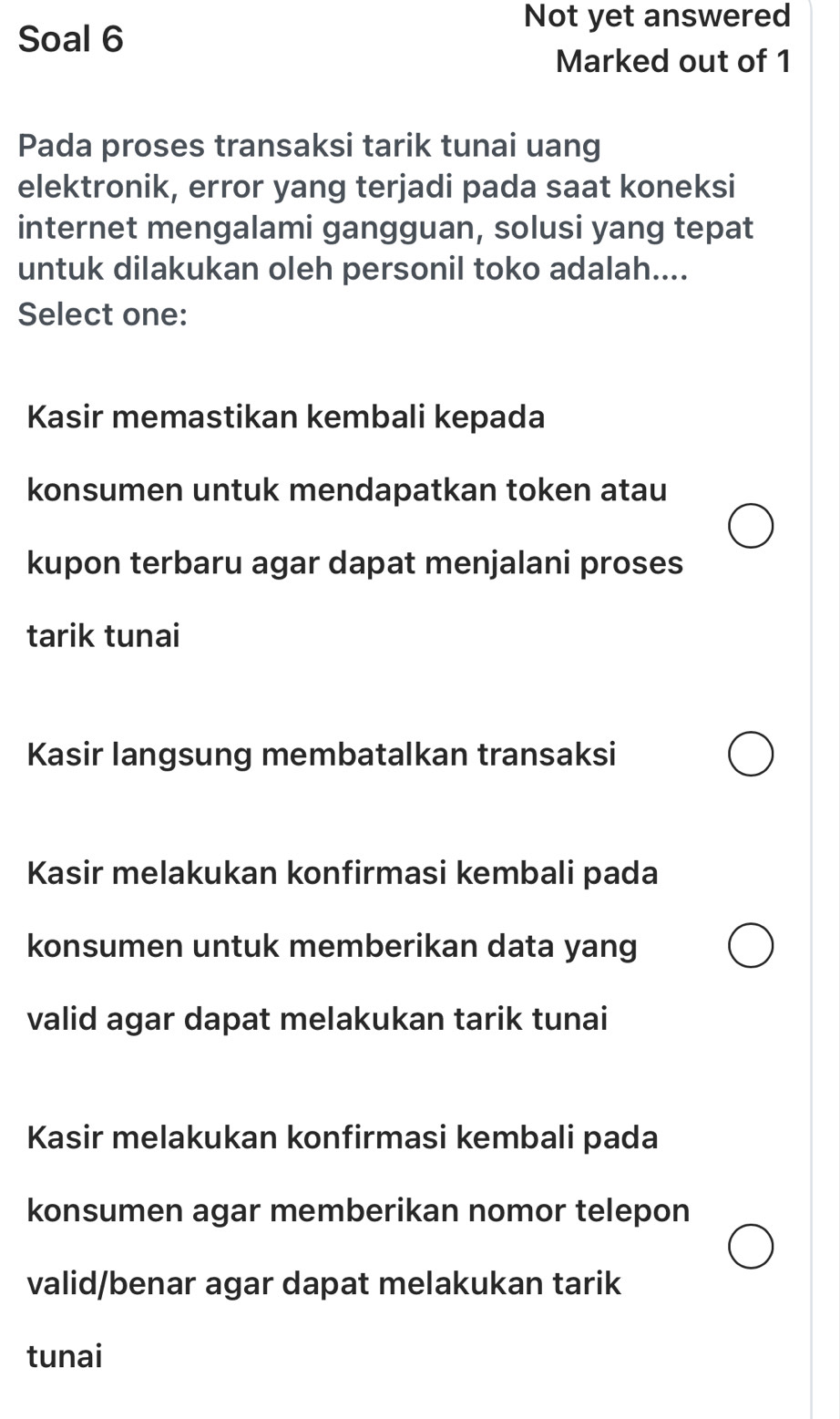 Soal 6
Not yet answered
Marked out of 1
Pada proses transaksi tarik tunai uang
elektronik, error yang terjadi pada saat koneksi
internet mengalami gangguan, solusi yang tepat
untuk dilakukan oleh personil toko adalah....
Select one:
Kasir memastikan kembali kepada
konsumen untuk mendapatkan token atau
kupon terbaru agar dapat menjalani proses
tarik tunai
Kasir langsung membatalkan transaksi
Kasir melakukan konfirmasi kembali pada
konsumen untuk memberikan data yang
valid agar dapat melakukan tarik tunai
Kasir melakukan konfirmasi kembali pada
konsumen agar memberikan nomor telepon
valid/benar agar dapat melakukan tarik
tunai