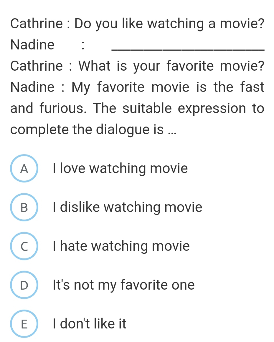 Cathrine : Do you like watching a movie?
Nadine :_
Cathrine : What is your favorite movie?
Nadine : My favorite movie is the fast
and furious. The suitable expression to
complete the dialogue is ...
A I love watching movie
B  I dislike watching movie
C I hate watching movie
D  It's not my favorite one
E I don't like it