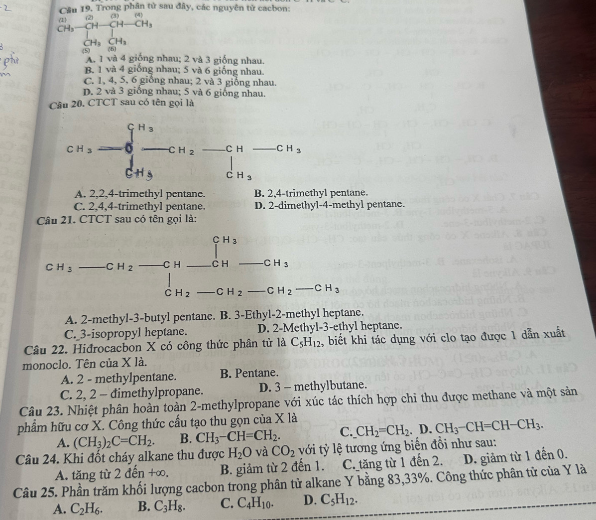 Trong phân tử sau đây, các nguyên tử cacbon:
(4)
beginarrayr (1) (1) (1)endarray beginarrayr (2)endarray beginarrayr (2) H_3frac 1)CH-CH_CH_3) CH_3 CH_3endarray 
(5) (6)
A. 1 và 4 giống nhau; 2 và 3 giống nhau.
B. 1 và 4 giống nhau; 5 và 6 giống nhau.
C. 1, 4, 5, 6 giống nhau; 2 và 3 giống nhau.
D. 2 và 3 giống nhau; 5 và 6 giống nhau.
Câu 20. CTCT sau có tên gọi là
A. 2,2,4-trimethyl pentane. B. 2,4-trimethyl pentane.
C. 2,4,4-trimethyl pentane. D. 2-đimethyl-4-methyl pentane.
Câu 21. CTCT sau có tên gọi là:
CH_3
C H_3 CH_2 C H C H CH_3
C H_2 CH_2 CH_2-CH_3
A. 2-methyl-3-butyl pentane. B. 3-Ethyl-2-methyl heptane.
C._ 3-isopropyl heptane. D. 2-Methyl-3-ethyl heptane.
Câu 22. Hiđrocacbon X có công thức phân tử là C_5H_12 , biết khi tác dụng với clo tạo được 1 dẫn xuất
monoclo. Tên của X là.
A. 2 - methylpentane. B. Pentane.
C. 2, 2 - đimethylpropane. D. 3 - methylbutane.
Câu 23. Nhiệt phân hoàn toàn 2-methylpropane với xúc tác thích hợp chi thu được methane và một sản
phẩm hữu cơ X. Công thức cấu tạo thu gọn của X là
A. (CH_3)_2C=CH_2. B. CH_3-CH=CH_2.
C. CH_2=CH_2. .. D. CH_3-CH=CH-CH_3.
Câu 24. Khi đốt cháy alkane thu được H_2O và CO_2 với tỷ lệ tương ứng biến đồi như sau:
A. tăng từ 2 đến +∞. B. giảm từ 2 đến 1. C. tăng từ 1 đến 2. D. giảm từ 1 đến 0.
Câu 25. Phần trăm khối lượng cacbon trong phân tử alkane Y bằng 83,33%. Công thức phân tử của Y là
A. C_2H_6. B. C_3H_8. C. C_4H_10. D. C_5H_12.