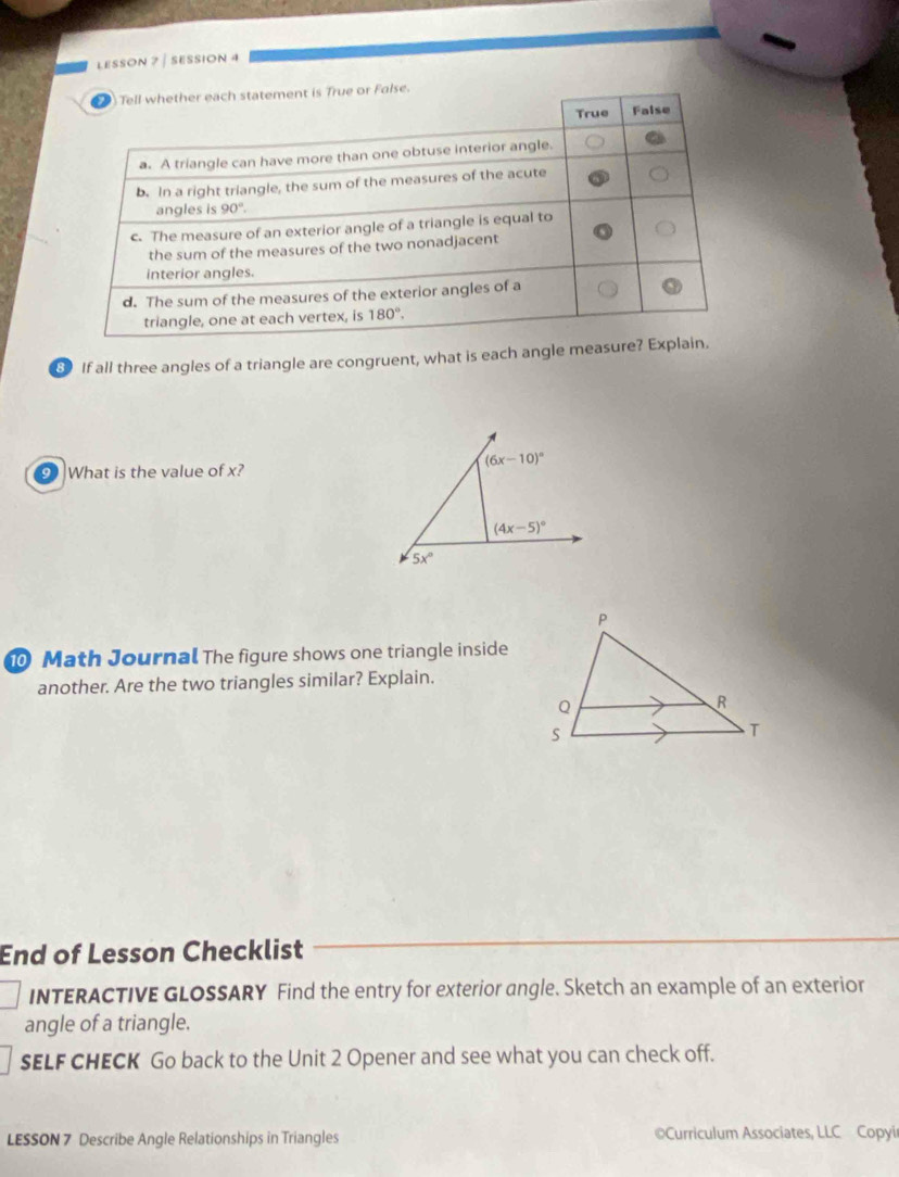 LESSON 7 ∫ SESSION 4
8 If all three angles of a triangle are congruent, what is each angle measu
(6x-10)^circ 
What is the value of x?
(4x-5)^circ 
5x°
0 Math Journal The figure shows one triangle inside
another. Are the two triangles similar? Explain.
End of Lesson Checklist
INTERACTIVE GLOSSARY Find the entry for exterior angle. Sketch an example of an exterior
angle of a triangle.
sELF CHECK Go back to the Unit 2 Opener and see what you can check off.
LESSON 7 Describe Angle Relationships in Triangles  Curriculum Associates, LLC Copyir