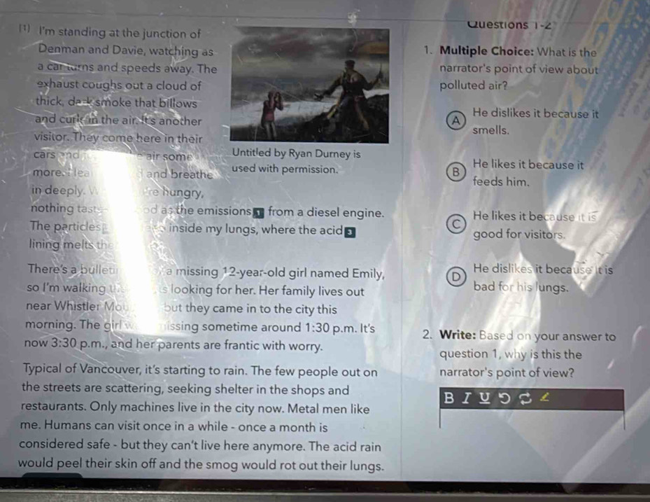 uestions 1-2
(1) I'm standing at the junction of
Denman and Davie, watching as1. Multiple Choice: What is the
a car turns and speeds away. Thenarrator's point of view about
exhaust coughs out a cloud ofpolluted air?
thick, da-k smoke that billowsHe dislikes it because it
and curk in the air. It's anotherA smells.
visitor. They come here in their
cars and . air some Untitled by Ryan Durney is He likes it because it
more. I ea and breathe used with permission. B feeds him.
in deeply.  Ire hungry,
nothing taste od as the emissions from a diesel engine. He likes it because it is
C
The particles inside my lungs, where the acid good for visitors.
lining melts the
There's a bullet a missing 12-year -old girl named Emily, D He dislikes it because it is
so I'm walking t s looking for her. Her family lives out
bad for his lungs.
near Whistler Mou but they came in to the city this
morning. The girl w issing sometime around 1:30 p.m. It's 2. Write: Based on your answer to
now 3:30 p.m., and her parents are frantic with worry.
question 1, why is this the
Typical of Vancouver, it's starting to rain. The few people out on narrator's point of view?
the streets are scattering, seeking shelter in the shops and
restaurants. Only machines live in the city now. Metal men like
me. Humans can visit once in a while - once a month is
considered safe - but they can’t live here anymore. The acid rain
would peel their skin off and the smog would rot out their lungs.