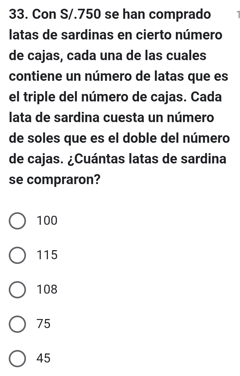 Con S/.750 se han comprado 1
latas de sardinas en cierto número
de cajas, cada una de las cuales
contiene un número de latas que es
el triple del número de cajas. Cada
lata de sardina cuesta un número
de soles que es el doble del número
de cajas. ¿Cuántas latas de sardina
se compraron?
100
115
108
75
45