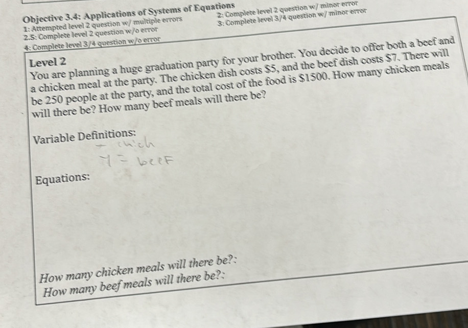 Objective 3.4: Applications of Systems of Equations 
1: Attempted level 2 question w/ multiple errors 2: Complete level 2 question w/ minor error 
2.5: Complete level 2 question w/o error 3: Complete level 3/4 question w/ minor error 
4: Complete level 3/4 question w/o error 
You are planning a huge graduation party for your brother. You decide to offer both a beef and 
Level 2 
a chicken meal at the party. The chicken dish costs $5, and the beef dish costs $7. There will 
be 250 people at the party, and the total cost of the food is $1500. How many chicken meals 
will there be? How many beef meals will there be? 
Variable Definitions: 
Equations: 
How many chicken meals will there be?: 
How many beef meals will there be?: