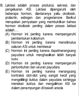 Laktasi adalah proses produksi, sekresi, dan
pengeluaran ASI. Laktasi dipengaruhi oleh
beberapa hormon, diantaranya yaitu oksitosin,
prolactin, estrogen dan progesterone. Berikut
merupakan pernyataan yang membuktikan bahwa
hormon oksitosin penting dalam proses laktasi
adalah....
(A) Hormon ini penting karena mempengaruhi
pembentukan kolostrum
(B) Hormon ini penting karena menstimulus
saluran ASI untuk membesar
(C) Hormon ini penting karena dapatmerangsang
payudara untuk menghasilkan lebih banyak
susu
(D) Hormon ini penting karena mempengaruhi
pertumbuhan dan ukuran payudara
(E) Hormon ini penting karena merangsang
kontraksi otot-otot yang sangat kecil yang
mengelilingi duktus dalam payudara sehingga
menekan duktus dan mengalirkan ASI ke
dalam penampungan di bawah areo la