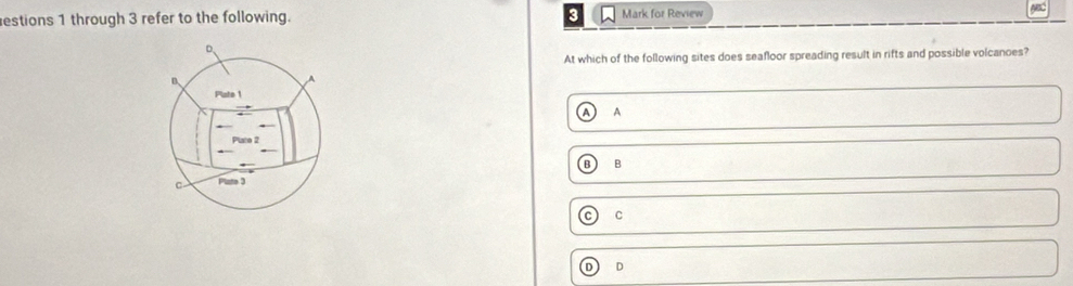 estions 1 through 3 refer to the following. Mark for Review
At which of the following sites does seafloor spreading result in rifts and possible volcanoes?
B.
Plate 1
A A
Plate 2
B B
C Plate 3
C C
D D