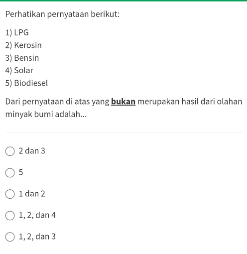 Perhatikan pernyataan berikut:
1) LPG
2) Kerosin
3) Bensin
4) Solar
5) Biodiesel
Dari pernyataan di atas yang bukan merupakan hasil dari olahan
minyak bumi adalah...
2 dan 3
5
1 dan 2
1, 2, dan 4
1, 2, dan 3