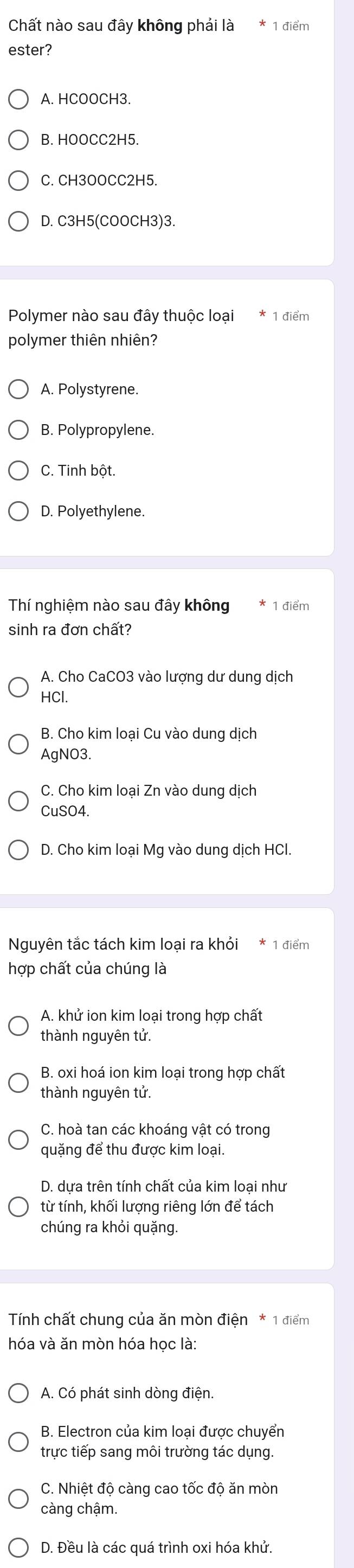 Chất nào sau đây không phải là 1 điểm
ester?
A. HCOOCH3.
B. HOOCC2H5.
C. CH3OOCC2H5.
D. C3H5(COOCH3)3.
Polymer nào sau đây thuộc loại 1 điểm
polymer thiên nhiên?
A. Polystyrene.
B. Polypropylene.
C. Tinh bột.
D. Polyethylene.
Thí nghiệm nào sau đây không 1 điểm
sinh ra đơn chất?
A. Cho CaCO3 vào lượng dư dung dịch
HCl.
B. Cho kim loại Cu vào dung dịch
AgNO3.
C. Cho kim loại Zn vào dung dịch
CuSO4.
D. Cho kim loại Mg vào dung dịch HCl.
Nguyên tắc tách kim loại ra khỏi 1 điểm
hợp chất của chúng là
A. khử ion kim loại trong hợp chất
thành nguyên tử.
B. oxi hoá ion kim loại trong hợp chất
thành nguyên tử.
C. hoà tan các khoáng vật có trong
quặng để thu được kim loại.
D. dựa trên tính chất của kim loại như
từ tính, khối lượng riêng lớn để tách
chúng ra khỏi quặng.
Tính chất chung của ăn mòn điện * 1 điểm
hóa và ăn mòn hóa học là:
A. Có phát sinh dòng điện.
B. Electron của kim loại được chuyển
trực tiếp sang môi trường tác dụng
C. Nhiệt độ càng cao tốc độ ăn mòn
càng chậm.
D. Đều là các quá trình oxi hóa khử.