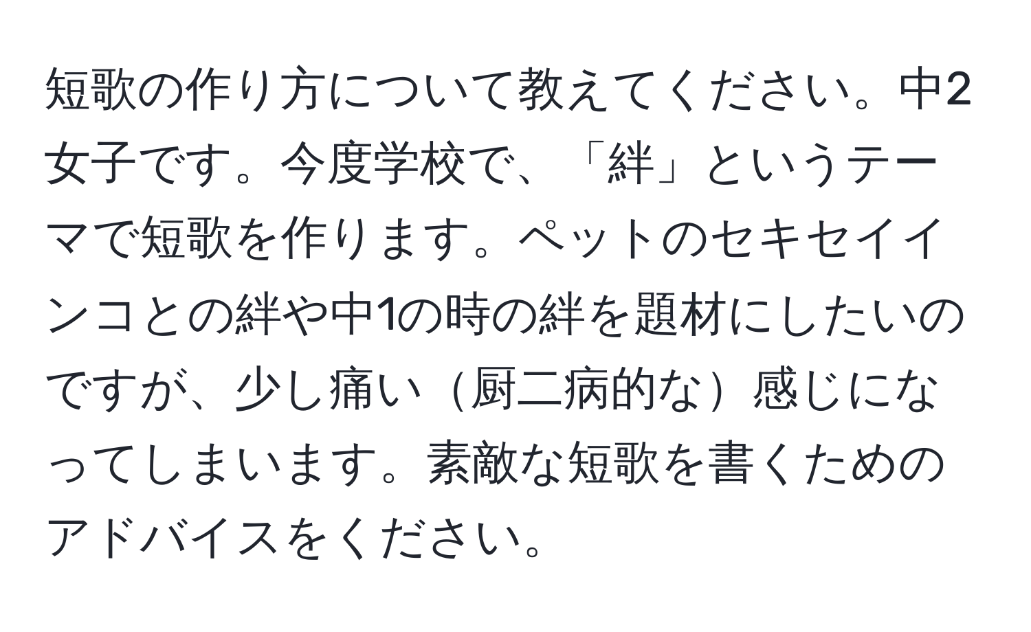 短歌の作り方について教えてください。中2女子です。今度学校で、「絆」というテーマで短歌を作ります。ペットのセキセイインコとの絆や中1の時の絆を題材にしたいのですが、少し痛い厨二病的な感じになってしまいます。素敵な短歌を書くためのアドバイスをください。