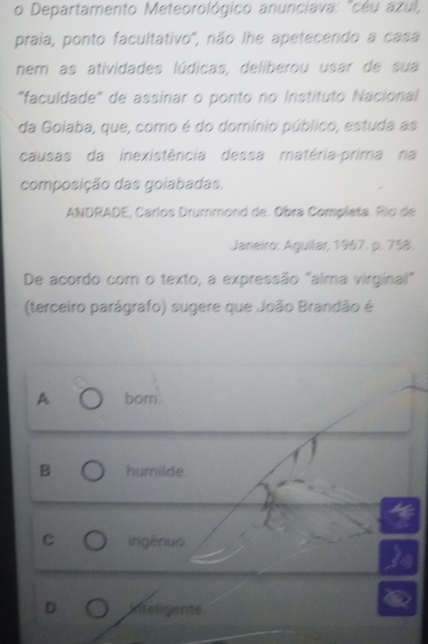 Departamento Meteorológico anunciava: "cêu azul,
praia, ponto facultativo', não lhe apetecendo a casa
nem as atividades lúdicas, deliberou usar de sua
"faculdade" de assinar o ponto no Instituto Nacional
da Goiaba, que, como é do domínio público, estuda as
causas da inexistência dessa matéria-prima na
composição das goiabadas.
ANDRADE, Carlos Drummond de. Obra Completa. Río de
Janeiro: Aguilar, 1967. p. 758.
De acordo com o texto, a expressão "alma virginal"
(terceiro parágrafo) sugere que João Brandão é
A bom.
B humilde
C ingénuo.
D Inteligente