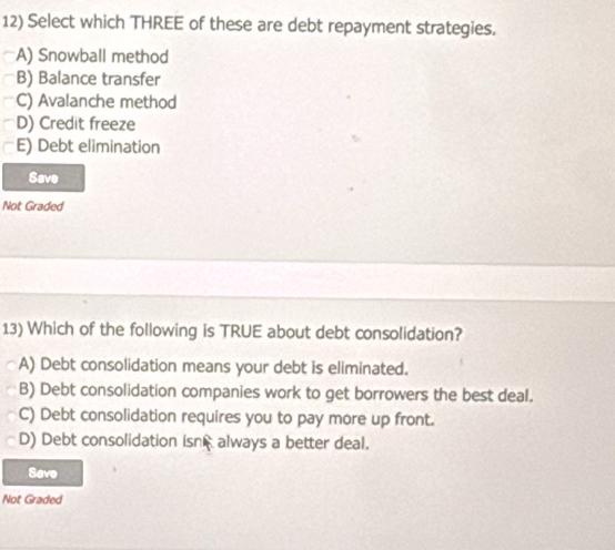 Select which THREE of these are debt repayment strategies.
A) Snowball method
B) Balance transfer
C) Avalanche method
D) Credit freeze
E) Debt elimination
Save
Not Graded
13) Which of the following is TRUE about debt consolidation?
A) Debt consolidation means your debt is eliminated.
B) Debt consolidation companies work to get borrowers the best deal.
C) Debt consolidation requires you to pay more up front.
D) Debt consolidation isn always a better deal.
Save
Not Graded