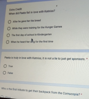 Extra Credit
When did Peeta fall in love with Katniss?
After he gave her the bread
While they were training for the Hunger Games
The first day of school in Kindergarten
When he heard her sing for the first time
Peeta is truly in love with Katniss, it is not a lie to just get sponsors. *
True
False
Who s the first tribute to get their backpack from the Cornucopia? *
Clave