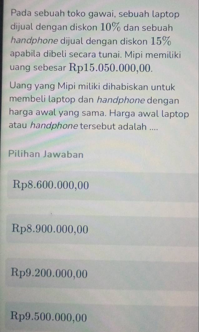 Pada sebuah toko gawai, sebuah laptop
dijual dengan diskon 10% dan sebuah
handphone dijual dengan diskon 15%
apabila dibeli secara tunai. Mipi memiliki
uang sebesar Rp15.050.000,00.
Uang yang Mipi miliki dihabiskan untuk
membeli laptop dan handphone dengan
harga awal yang sama. Harga awal laptop
atau handphone tersebut adalah ....
Pilihan Jawaban
Rp8.600.000,00
Rp8.900.000,00
Rp9.200.000,00
Rp9.500.000,00