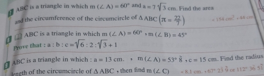 ABC is a triangle in which m(∠ A)=60° and a=7sqrt(3)cm. Find the area 
and the circumference of the circumcircle of △ ABC(π = 22/7 ) =154cm^2, 44cm
ABC is a triangle in which m(∠ A)=60°, m(∠ B)=45°
Prove that : a:b:c=sqrt(6):2:sqrt(3)+1
ABC is a triangle in which : a=13cm., m(∠ A)=53°8, c=15cm. Find the radius 
length of the circumcircle of △ ABC , then find m(∠ C)=8.1cm., 67°2dot 3dot 9 or 112°36'5'