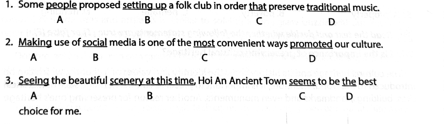 Some people proposed setting up a folk club in order that preserve traditional music.
A
B
C
D
2. Making use of social media is one of the most convenient ways promoted our culture.
A
B
C
D
3. Seeing the beautiful scenery at this time, Hoi An Ancient Town seems to be the best
A
B
C
D
choice for me.