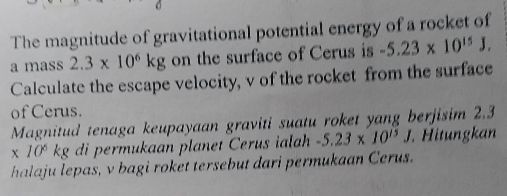 The magnitude of gravitational potential energy of a rocket of 
a mass 2.3* 10^6kg on the surface of Cerus is -5.23* 10^(15)J. 
Calculate the escape velocity, v of the rocket from the surface 
of Cerus. 
Magnitud tenaga keupayaan graviti suatu roket yang berjisim 2.3
x 10º kg di permukaan planet Cerus ialah -5.23* 10^(15)J. Hitungkan 
halaju lepas, v bagi roket tersebut dari permukaan Cerus.