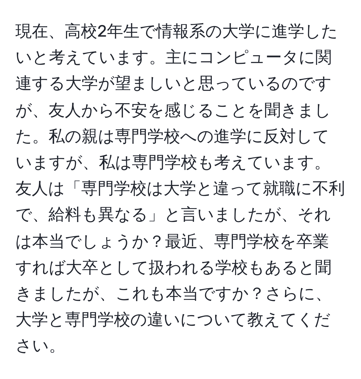 現在、高校2年生で情報系の大学に進学したいと考えています。主にコンピュータに関連する大学が望ましいと思っているのですが、友人から不安を感じることを聞きました。私の親は専門学校への進学に反対していますが、私は専門学校も考えています。友人は「専門学校は大学と違って就職に不利で、給料も異なる」と言いましたが、それは本当でしょうか？最近、専門学校を卒業すれば大卒として扱われる学校もあると聞きましたが、これも本当ですか？さらに、大学と専門学校の違いについて教えてください。