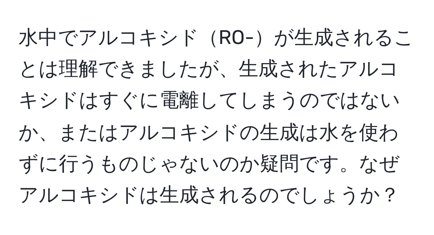 水中でアルコキシドRO-が生成されることは理解できましたが、生成されたアルコキシドはすぐに電離してしまうのではないか、またはアルコキシドの生成は水を使わずに行うものじゃないのか疑問です。なぜアルコキシドは生成されるのでしょうか？