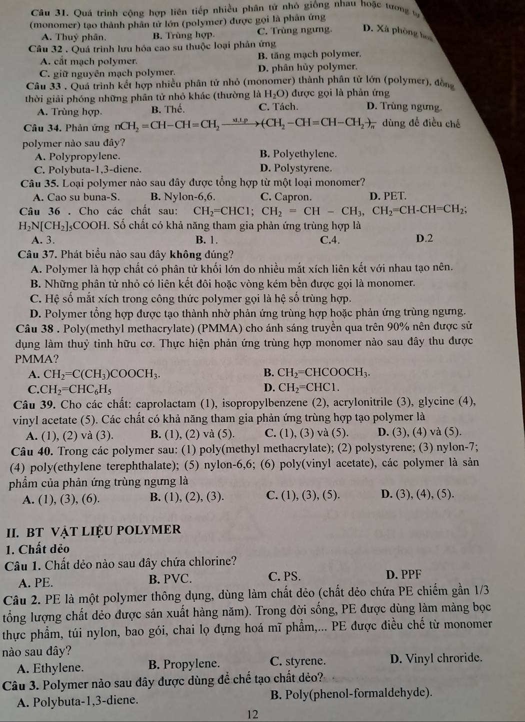 Quá trình cộng hợp liên tiếp nhiều phân tử nhỏ giống nhau hoặc tương t
(monomer) tạo thành phân tử lớn (polymer) được gọi là phản ứng
A. Thuỷ phân. B. Trùng hợp. C. Trùng ngưng. D. Xà phòng họa
Câu 32 . Quá trình lưu hóa cao su thuộc loại phản ứng
A. cắt mạch polymer. B. tăng mạch polymer.
C. giữ nguyên mạch polymer. D. phân hủy polymer.
Câu 33 . Quá trình kết hợp nhiều phân tử nhỏ (monomer) thành phân tử lớn (polymer), đồng
thời giải phóng những phân tử nhỏ khác (thường là H_2O) được gọi là phản ứng
A. Trùng hợp. B. Thế. C. Tách.
D. Trùng ngưng.
Câu 34. Phản ứng nCH_2=CH-CH=CH_2to (CH_2-CH=CH-CH_2to frac )-C dùng để điều chế
polymer nào sau đây?
A. Polypropylene. B. Polyethylene.
C. Polybuta-1,3-diene. D. Polystyrene.
Câu 35. Loại polymer nào sau đây được tổng hợp từ một loại monomer?
A. Cao su buna-S. B. sqrt() ylon-6,6. C. Capron. D. PET.
Câu 36 . Cho các chất sau: CH_2=CHC1;CH_2=CH-CH_3,CH_2=CH-CH=CH_2;
H_2N[CH_2]_5COOH DH. Số chất có khả năng tham gia phản ứng trùng hợp là
A. 3. B. 1. C.4. D.2
Câu 37. Phát biểu nào sau đây không đúng?
A. Polymer là hợp chất có phân tử khối lớn do nhiều mắt xích liên kết với nhau tạo nên.
B. Những phân tử nhỏ có liên kết đôi hoặc vòng kém bền được gọi là monomer.
C. Hệ số mắt xích trong công thức polymer gọi là hệ số trùng hợp.
D. Polymer tổng hợp được tạo thành nhờ phản ứng trùng hợp hoặc phản ứng trùng ngưng.
Câu 38 . Poly(methyl methacrylate) (PMMA) cho ánh sáng truyền qua trên 90% nên được sử
dụng làm thuỷ tinh hữu cơ. Thực hiện phản ứng trùng hợp monomer nào sau đây thu được
PMMA?
A. CH_2=C(CH_3)COOCH_3. B. CH_2=CHCOOCH_3.
C. CH_2=CHC_6H_5 D. CH_2=CHC1.
Câu 39. Cho các chất: caprolactam (1), isopropylbenzene (2), acrylonitrile (3), glycine (4),
vinyl acetate (5). Các chất có khả năng tham gia phản ứng trùng hợp tạo polymer là
A. (1), (2) và (3). B. (1), (2) và (5). C. (1), (3) và (5). D. (3), (4) và (5).
Câu 40. Trong các polymer sau: (1) poly(methyl methacrylate); (2) polystyrene; (3) nylon-7;
(4) poly(ethylene terephthalate); (5) nylon-6,6; (6) poly(vinyl acetate), các polymer là sản
phẩm của phản ứng trùng ngưng là
A. (1), (3), (6). B. (1), (2), (3). C. (1), (3), (5). D. (3), (4), (5).
II. BT VẠT LIỆU POLYMER
1. Chất dẻo
Câu 1. Chất dẻo nào sau đây chứa chlorine?
A. PE. B. PVC. C. PS. D. PPF
Câu 2. PE là một polymer thông dụng, dùng làm chất dẻo (chất dẻo chứa PE chiếm gần 1/3
tổng lượng chất dẻo được sản xuất hàng năm). Trong đời sống, PE được dùng làm màng bọc
thực phẩm, túi nylon, bao gói, chai lọ đựng hoá mĩ phẩm,... PE được điều chế từ monomer
nào sau đây?
A. Ethylene. B. Propylene. C. styrene. D. Vinyl chroride.
Câu 3. Polymer nào sau đây được dùng để chế tạo chất dẻo?
A. Polybuta-1,3-diene. B. Poly(phenol-formaldehyde).
12