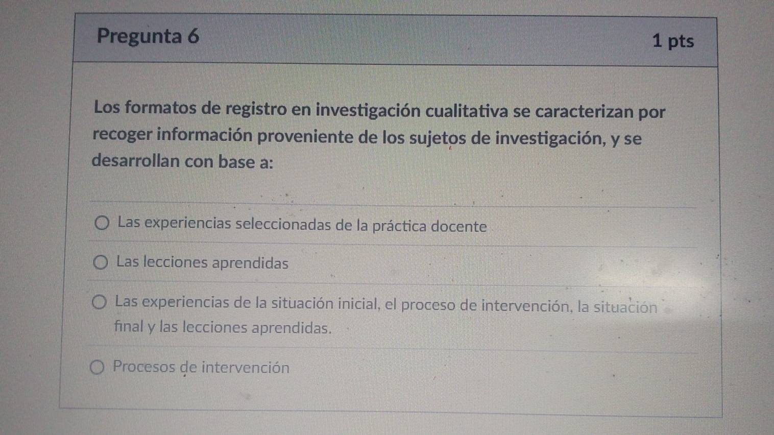 Pregunta 6 1 pts
Los formatos de registro en investigación cualitativa se caracterizan por
recoger información proveniente de los sujetos de investigación, y se
desarrollan con base a:
Las experiencias seleccionadas de la práctica docente
Las lecciones aprendidas
Las experiencias de la situación inicial, el proceso de intervención, la situación
final y las lecciones aprendidas.
Procesos de intervención