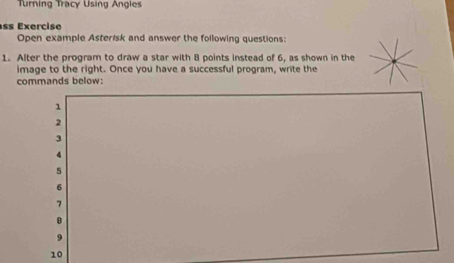 Turning Tracy Using Angles 
ss Exercise 
Open example Asterisk and answer the following questions: 
1. Alter the program to draw a star with 8 points instead of 6, as shown in the 
image to the right. Once you have a successful program, write the 
commands below: 
1 
2 
3 
4
5
6
7
B
9
10