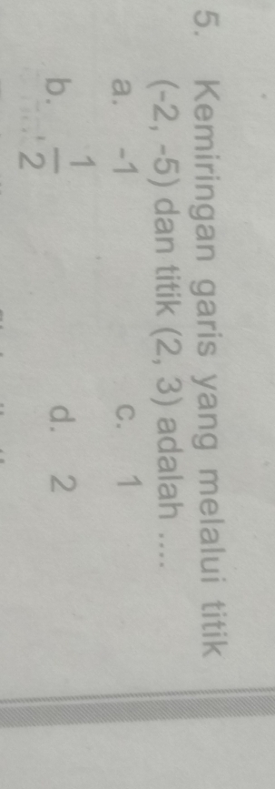 Kemiringan garis yang melalui titik
(-2,-5) dan titik (2,3) adalah ....
a. -1 c. 1
b.  1/2  d. 2