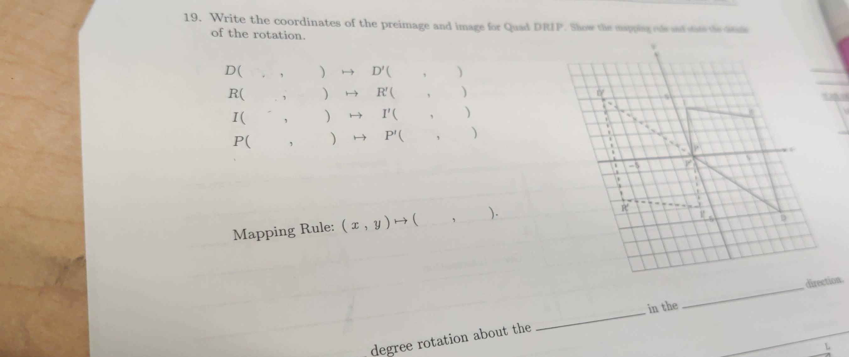 Write the coordinates of the preimage and image for Quad DRIP. Show the mapping rule and state the detuls 
of the rotation. 
D(  → D' '( _,_ ) 
R( ,  R' ( _, ) 

I( ，  I'( ( , ) 
w 
P( ,  P' , ) 
、 
P
-5
 
Mapping Rule: (x,y)to (). 
R 
D 
_ 
direction. 
in the 
degree rotation about the 
_ 
L