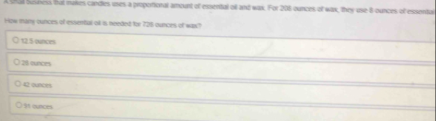 A shall bushess that makes candies uses a proportional amount of essental ol and wax. For 208 ounces of wax, they use 8 ounces of essental
How many cunces of essental ofl is needed for 728 cunces of wax?
12.5 cunces
28 cunces
42 ounces
St cunces