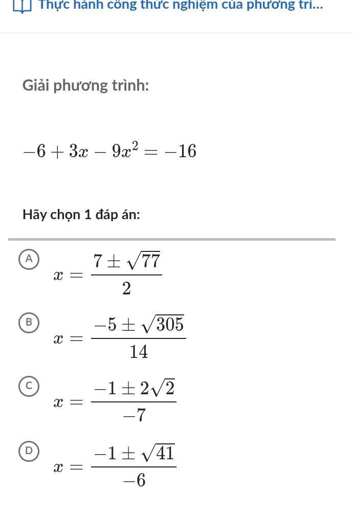 Thực hành công thức nghiệm của phương tri...
Giải phương trình:
-6+3x-9x^2=-16
Hãy chọn 1 đáp án:
A x= 7± sqrt(77)/2 
B x= (-5± sqrt(305))/14 
C x= (-1± 2sqrt(2))/-7 
D x= (-1± sqrt(41))/-6 