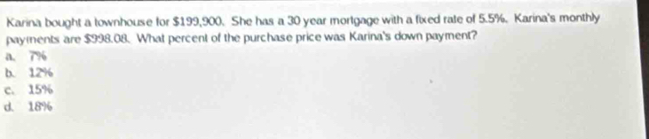 Karina bought a townhouse for $199,900. She has a 30 year mortgage with a fixed rate of 5.5%. Karina's monthly
payents are $998.08. What percent of the purchase price was Karina's down payment?
a. 7%
b. 12%
c. 15%
d. 18%