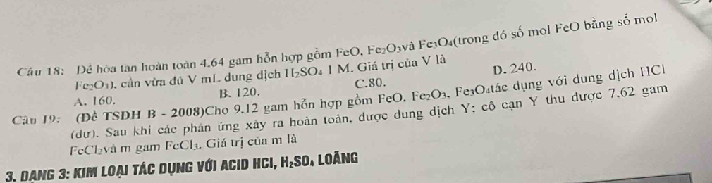 Cầu 18: Đề hòa tan hoàn toàn 4.64 gam hỗn hợp gồm FeO. Fe₂O₃và Fe₃O₄(trong đó số mol FeO bằng số mol
D. 240.
Fe_2O_3). cần vừa đú V mL dung dịch H_2SO 4 1 M. Giá trị của V là
Fe_2O_3 , Fe₃O₄tác dụng với dung dịch HC
A. 160. B. 120. C. 80.
Câu 19: (Để TSDH B - 2008)Cho 9.12 gam hỗn hợp gồm FeO. (dư). Sau khi các phán ứng xây ra hoàn toàn, được dung dịch Y : cô cạn Y thu được 7,62 gam
FeCl₂và m gam FeCl₃. Giá trị của m là
3. Dạng 3: kim loại tác dụng với Acid Hci, H₂so. Loảng