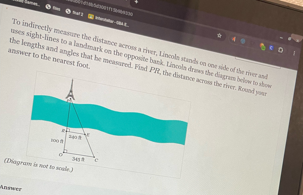 ddbb1d18b5d3001f15b9b9330 
Cked Games. files fnaf 2 Interstellar - GBA E.. 
To indirectly measure the distance across a river, Lincoln stands on one side of the river and 
uses sight-lines to a landmark on the opposite bank. Lincoln draws the diagram below to show 
answer to the nearest foot. 
the lengths and angles that he measured. Find PR, the distance across the river. Round your 
R
B
240 ft
100 ft
0 345 ft c 
(Diagram is not to scale.) 
Answer