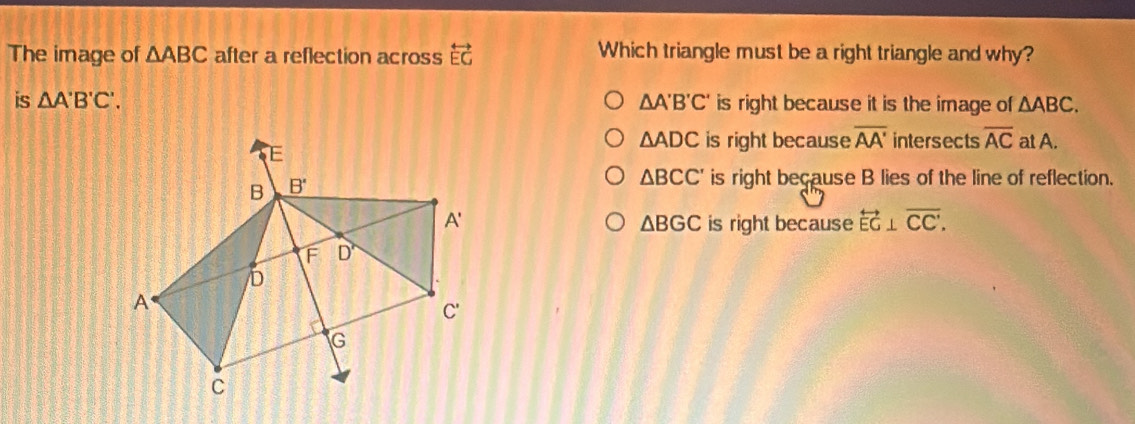 The image of △ ABC after a reflection across overleftrightarrow EG Which triangle must be a right triangle and why?
is △ A'B'C'. △ A'B'C' is right because it is the image of △ ABC.
△ ADC is right because overline AA' intersects overline AC at A.
△ BCC' is right because B lies of the line of reflection.
is right because overleftrightarrow EG⊥ overline CC'.
△ BGC