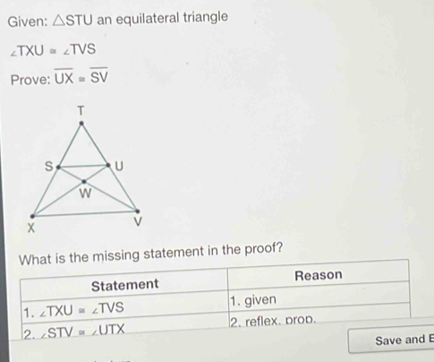 Given: △ STU an equilateral triangle
∠ TXU=∠ TVS
Prove: overline UX=overline SV
What is the missing statement in the proof? 
Statement Reason 
1. ∠ TXU=∠ TVS 1. given 
2. ∠ STV=∠ UTX 2. reflex. prop. 
Save and E