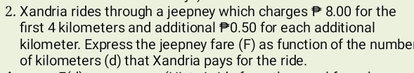 Xandria rides through a jeepney which charges P 8.00 for the 
first 4 kilometers and additional P0.50 for each additional
kilometer. Express the jeepney fare (F) as function of the numbe 
of kilometers (d) that Xandria pays for the ride.