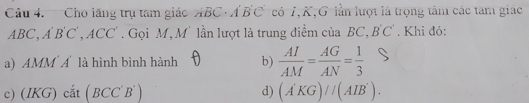 Cho lãng trụ tam giác ABC · A BC có I, K,G lần lượt là trọng tâm các tam giác
ABC, AB 'C', ACC'. Gọi M, M' lần lượt là trung điểm của BC, B'C'. Khi đó:
a) AMM Á là hình bình hành b)  AI/AM = AG/AN = 1/3 
c) (IKG) cắt ( BCC 'B' d) (A'KG)//(AIB').