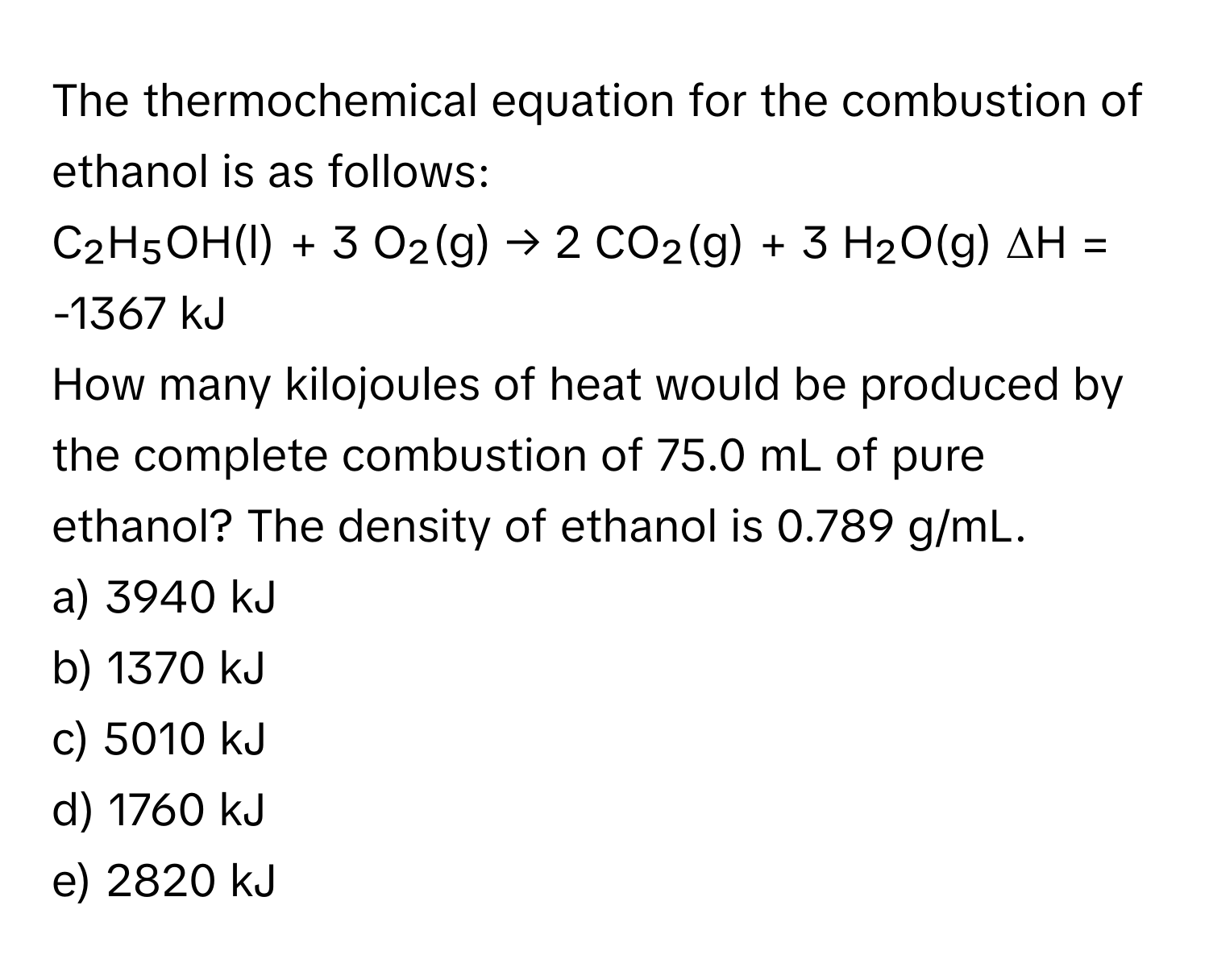 The thermochemical equation for the combustion of ethanol is as follows:

C₂H₅OH(l) + 3 O₂(g) → 2 CO₂(g) + 3 H₂O(g)     ΔH = -1367 kJ

How many kilojoules of heat would be produced by the complete combustion of 75.0 mL of pure ethanol? The density of ethanol is 0.789 g/mL.

a) 3940 kJ
b) 1370 kJ
c) 5010 kJ
d) 1760 kJ
e) 2820 kJ