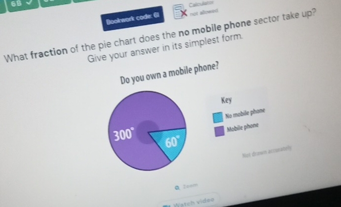 6B Calculator
Bookwork code: 61 not allowed
What fraction of the pie chart does the no mobile phone sector take up?
Give your answer in its simplest form.
Do you own a mobile phone?
Key
No mobile phone
Mobile phone
Not drawn acrurately
Q Zoom
Watch video