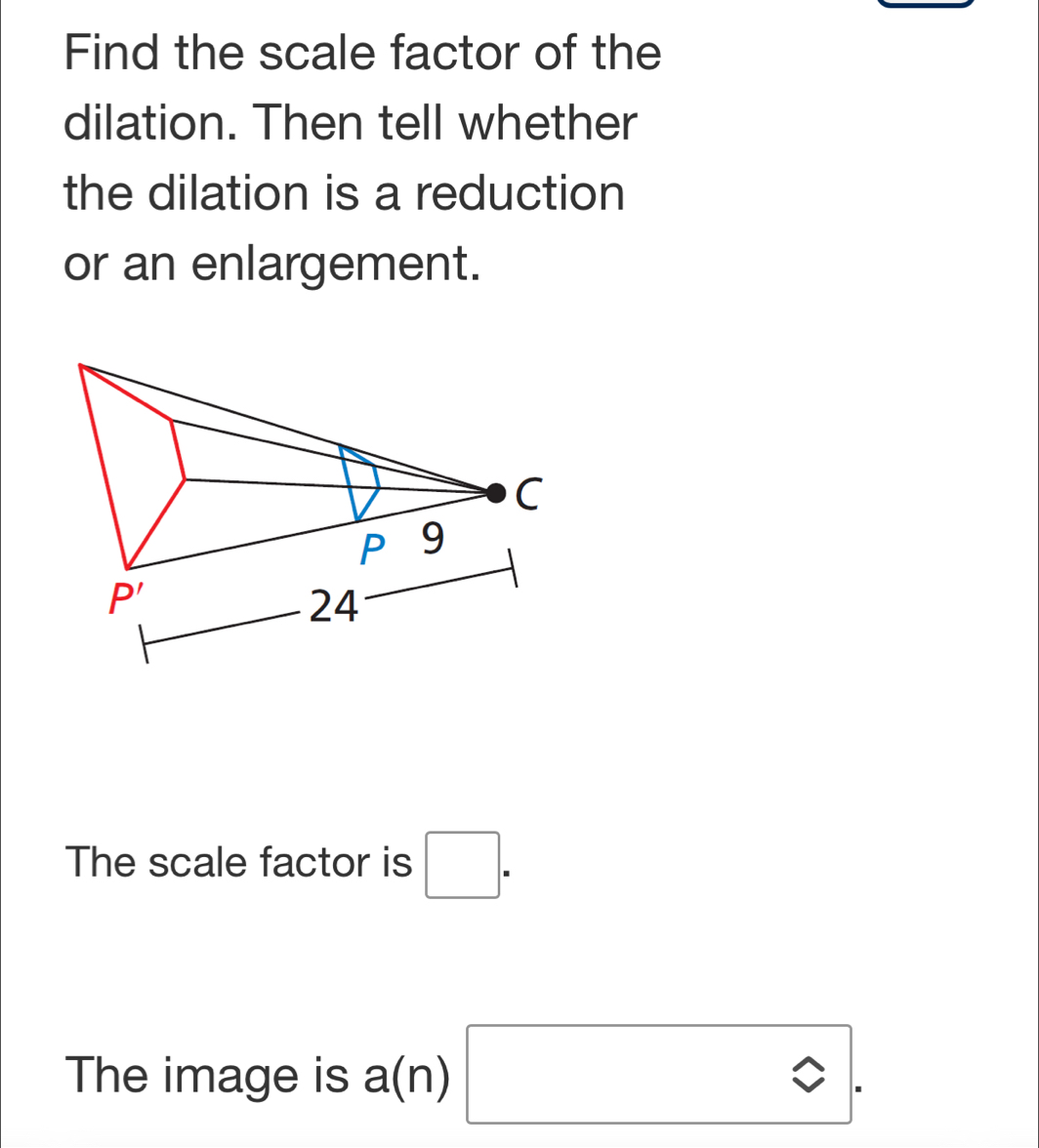 Find the scale factor of the
dilation. Then tell whether
the dilation is a reduction
or an enlargement.
The scale factor is □ .
The image is a(n) ^circ .