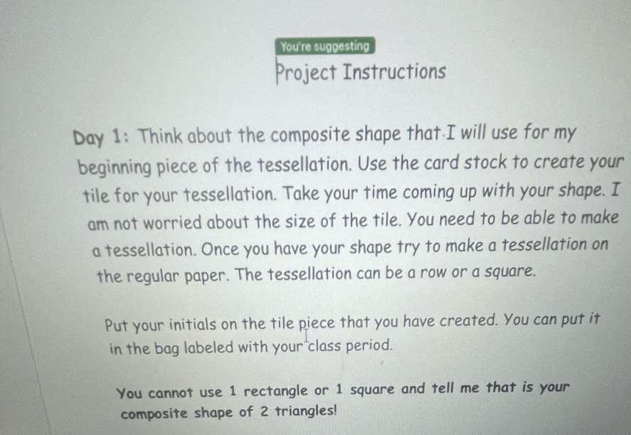 You're suggesting 
Project Instructions 
Day 1: Think about the composite shape that I will use for my 
beginning piece of the tessellation. Use the card stock to create your 
tile for your tessellation. Take your time coming up with your shape. I 
am not worried about the size of the tile. You need to be able to make 
a tessellation. Once you have your shape try to make a tessellation on 
the regular paper. The tessellation can be a row or a square. 
Put your initials on the tile piece that you have created. You can put it 
in the bag labeled with your class period. 
You cannot use 1 rectangle or 1 square and tell me that is your 
composite shape of 2 triangles!