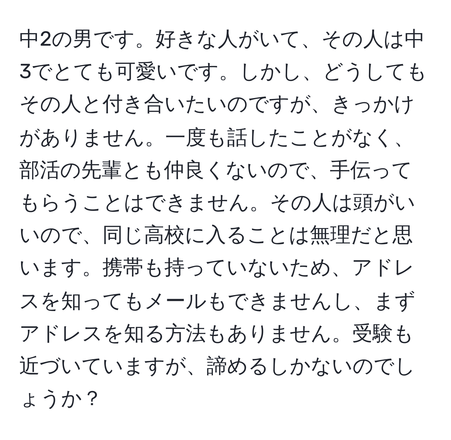 中2の男です。好きな人がいて、その人は中3でとても可愛いです。しかし、どうしてもその人と付き合いたいのですが、きっかけがありません。一度も話したことがなく、部活の先輩とも仲良くないので、手伝ってもらうことはできません。その人は頭がいいので、同じ高校に入ることは無理だと思います。携帯も持っていないため、アドレスを知ってもメールもできませんし、まずアドレスを知る方法もありません。受験も近づいていますが、諦めるしかないのでしょうか？