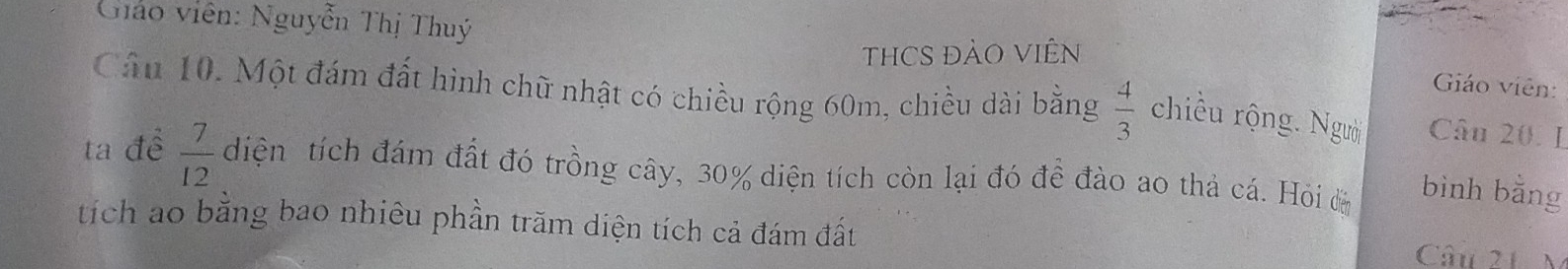 Gháo viên: Nguyễn Thị Thuý Giáo viên: 
THCS ĐẢO VIÊN 
Cầu 10. Một đám đất hình chữ nhật có chiều rộng 60m, chiều dài bằng  4/3  chiều rộng. Người Câu 20. I 
ta đề  7/12  diện tích đám đất đó trồng cây, 30% diện tích còn lại đó đề đào ao thả cá. Hỏi đ bình bằng 
tích ao bằng bao nhiêu phần trăm diện tích cả đám đất 
Câu 21